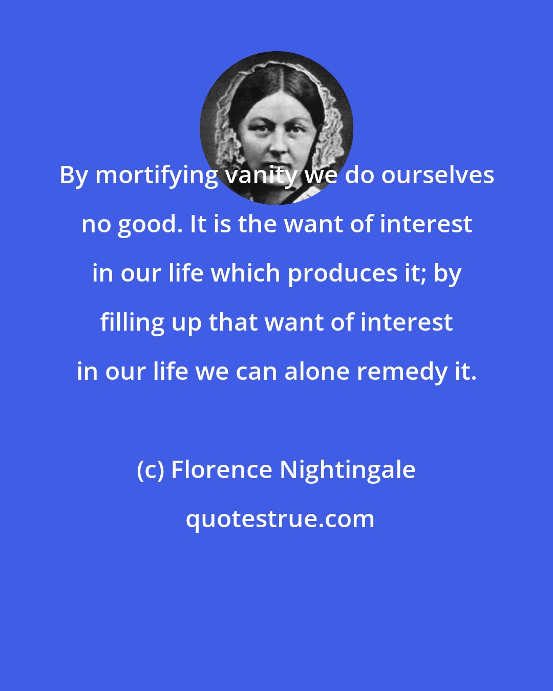 Florence Nightingale: By mortifying vanity we do ourselves no good. It is the want of interest in our life which produces it; by filling up that want of interest in our life we can alone remedy it.