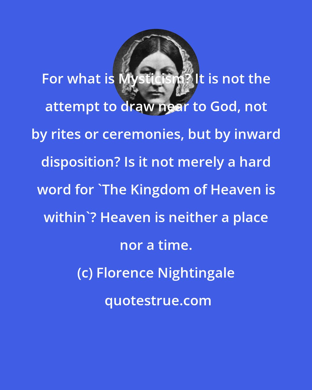 Florence Nightingale: For what is Mysticism? It is not the attempt to draw near to God, not by rites or ceremonies, but by inward disposition? Is it not merely a hard word for 'The Kingdom of Heaven is within'? Heaven is neither a place nor a time.