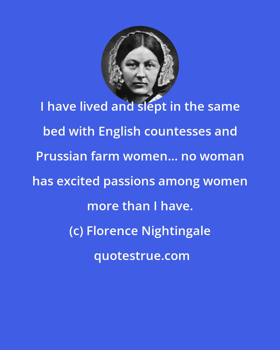 Florence Nightingale: I have lived and slept in the same bed with English countesses and Prussian farm women... no woman has excited passions among women more than I have.