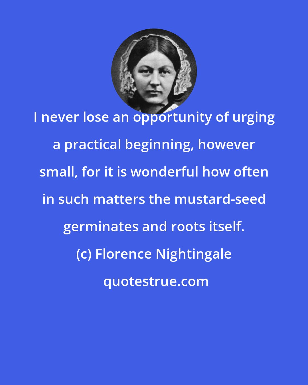 Florence Nightingale: I never lose an opportunity of urging a practical beginning, however small, for it is wonderful how often in such matters the mustard-seed germinates and roots itself.