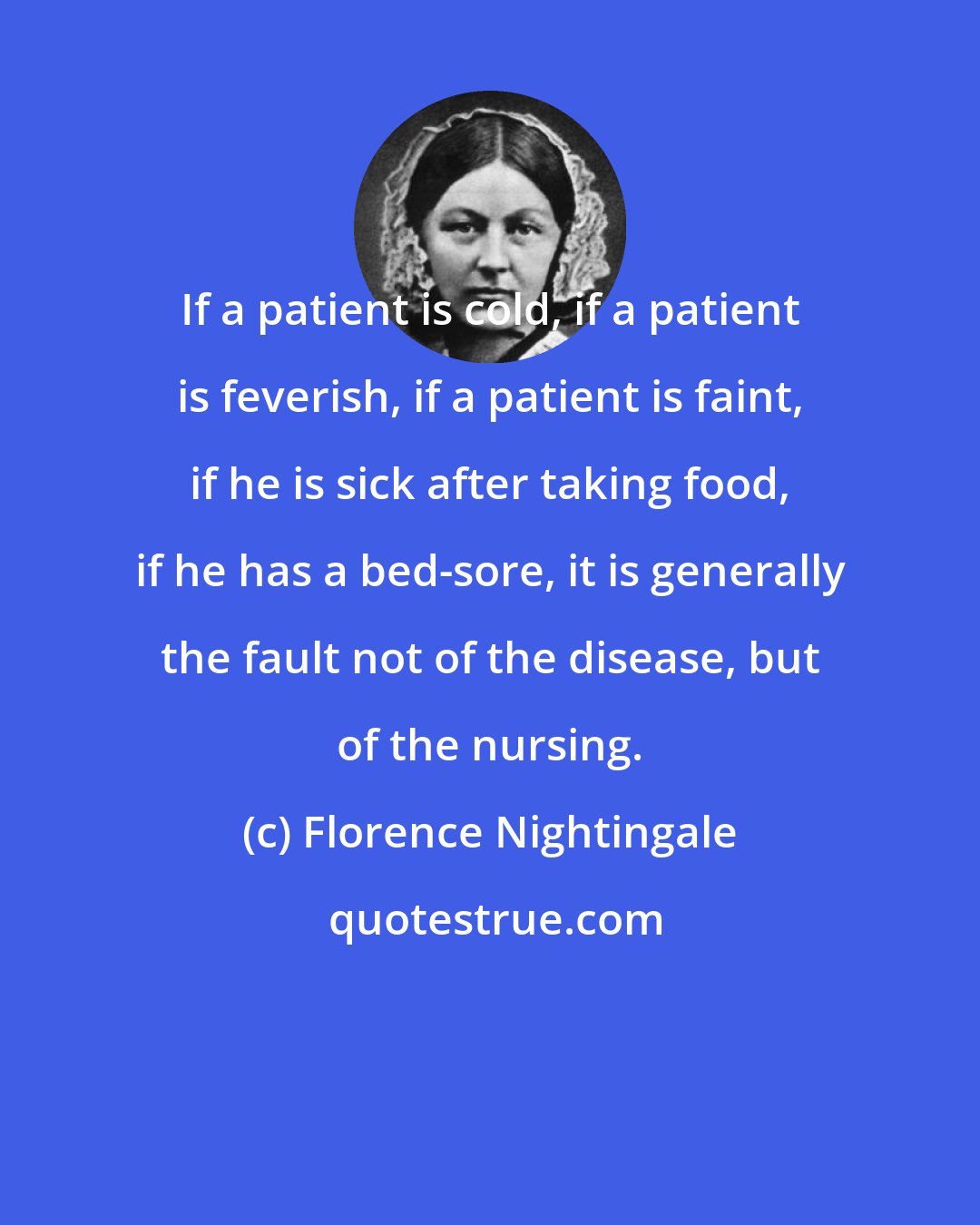 Florence Nightingale: If a patient is cold, if a patient is feverish, if a patient is faint, if he is sick after taking food, if he has a bed-sore, it is generally the fault not of the disease, but of the nursing.