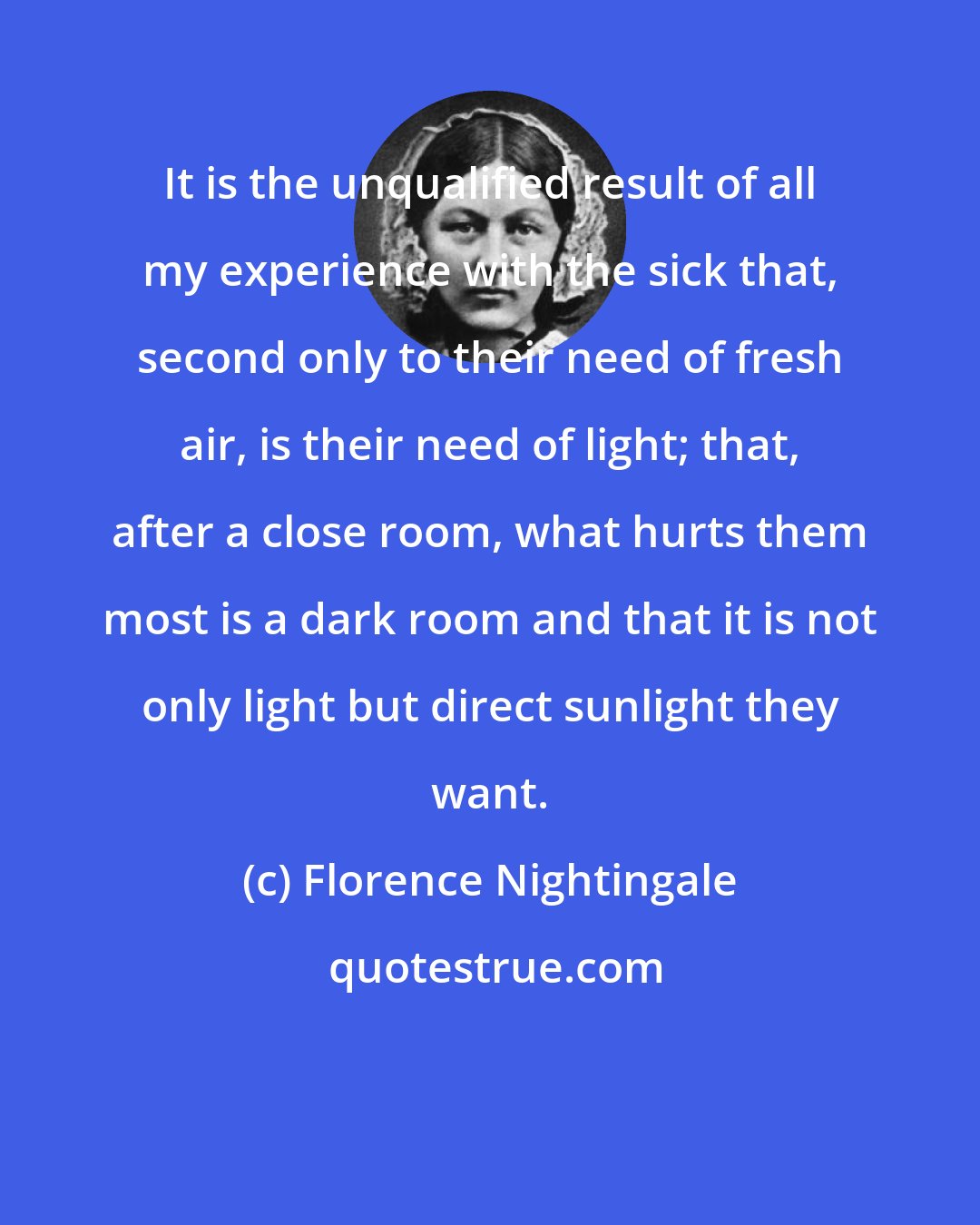 Florence Nightingale: It is the unqualified result of all my experience with the sick that, second only to their need of fresh air, is their need of light; that, after a close room, what hurts them most is a dark room and that it is not only light but direct sunlight they want.