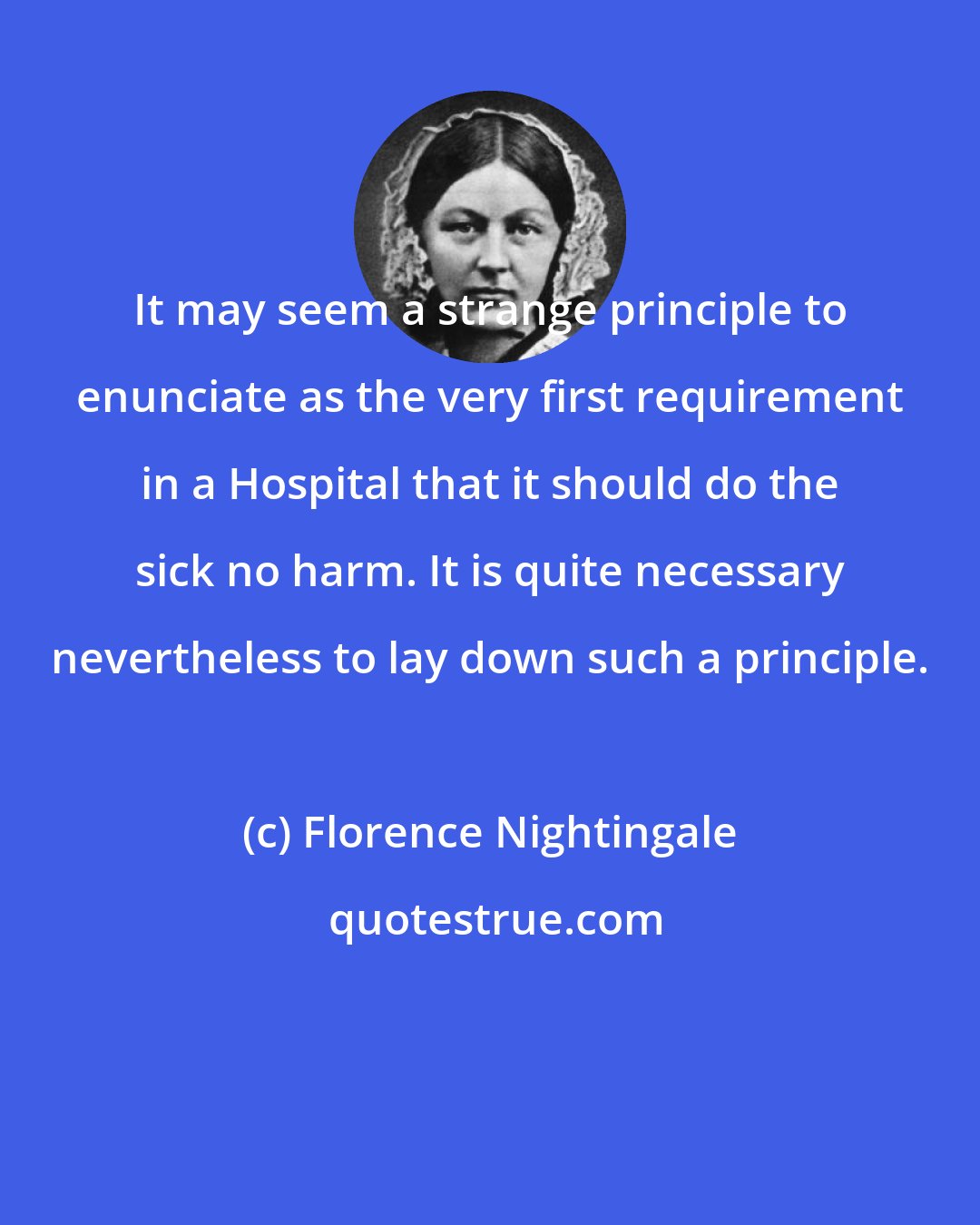 Florence Nightingale: It may seem a strange principle to enunciate as the very first requirement in a Hospital that it should do the sick no harm. It is quite necessary nevertheless to lay down such a principle.