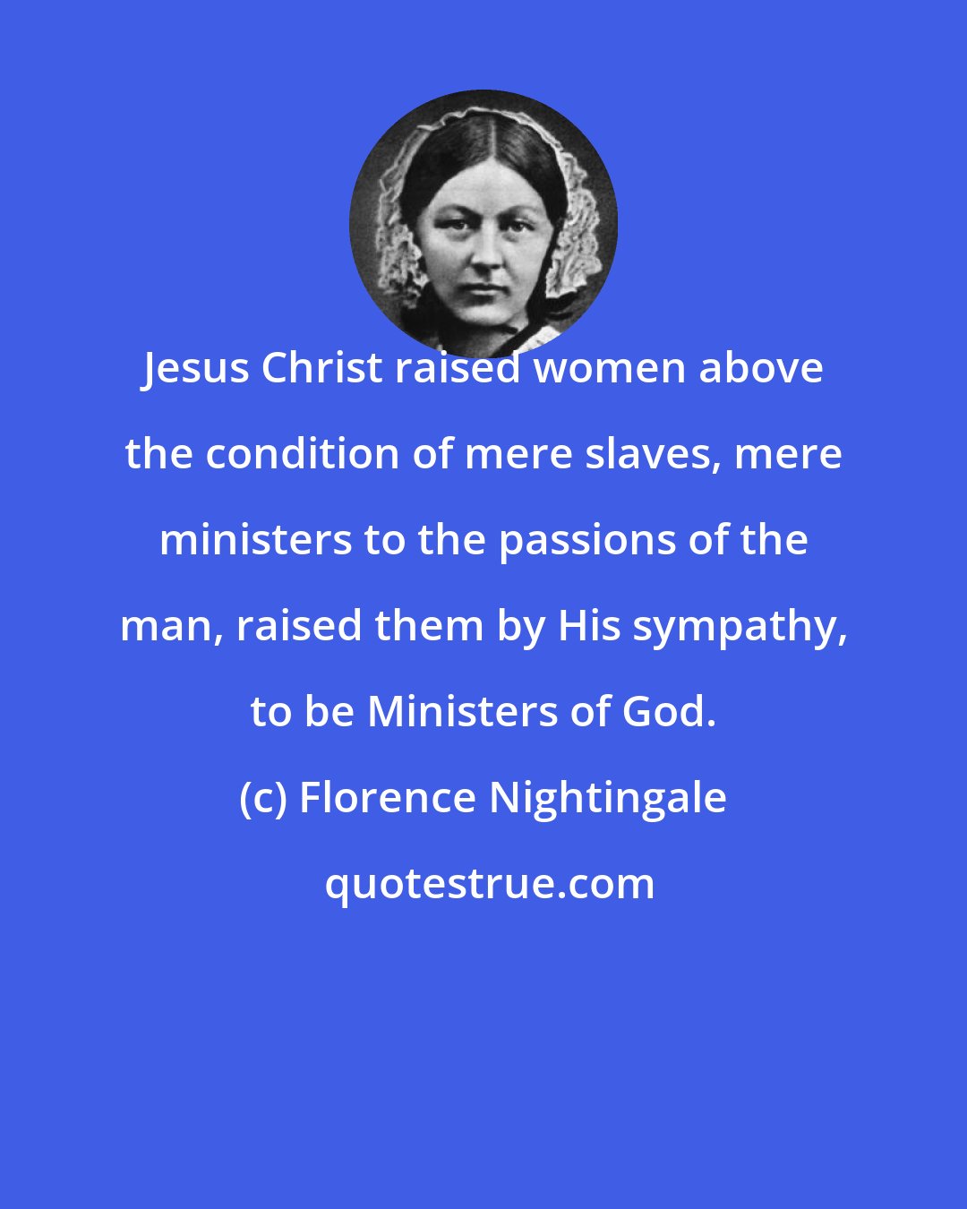 Florence Nightingale: Jesus Christ raised women above the condition of mere slaves, mere ministers to the passions of the man, raised them by His sympathy, to be Ministers of God.