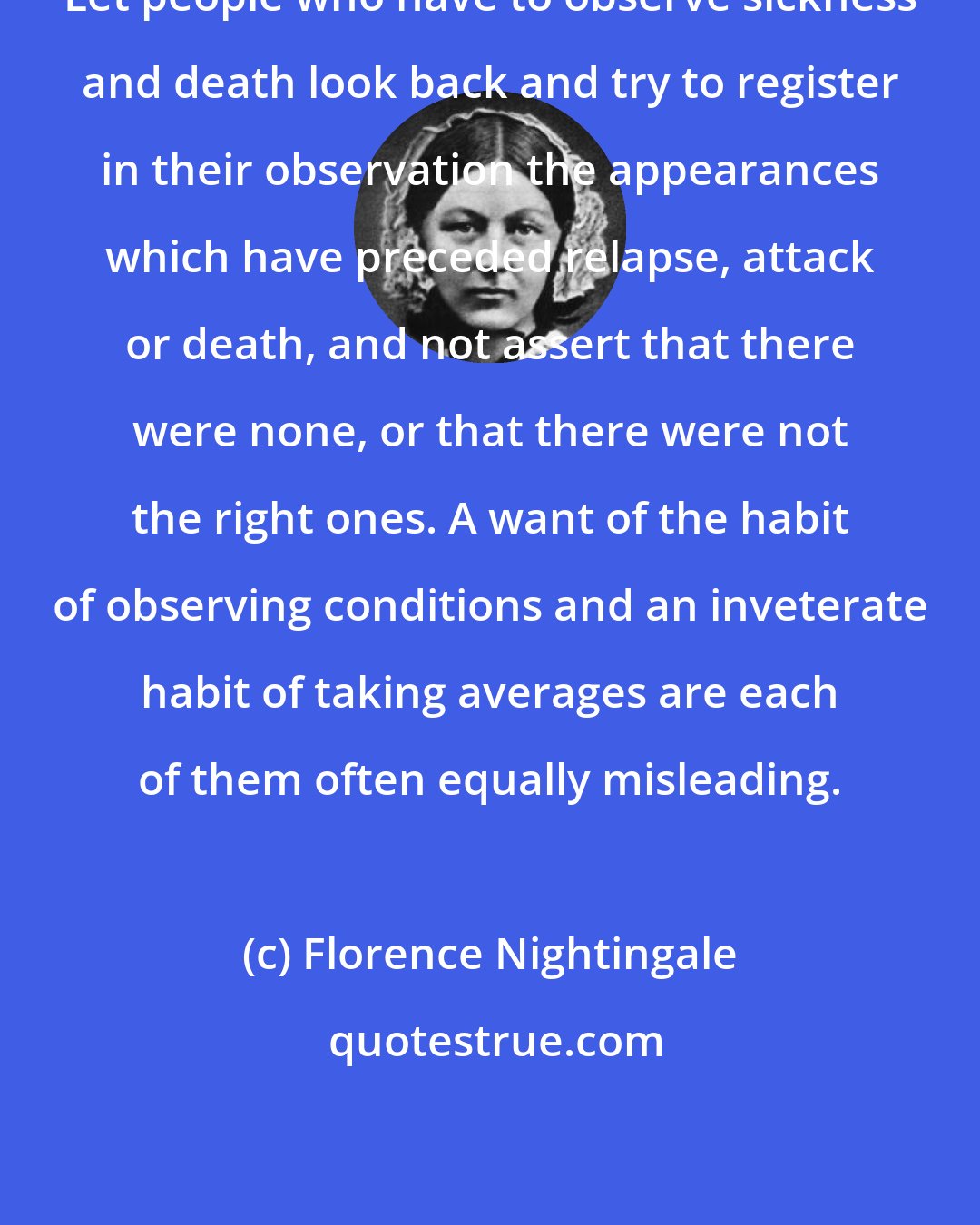 Florence Nightingale: Let people who have to observe sickness and death look back and try to register in their observation the appearances which have preceded relapse, attack or death, and not assert that there were none, or that there were not the right ones. A want of the habit of observing conditions and an inveterate habit of taking averages are each of them often equally misleading.