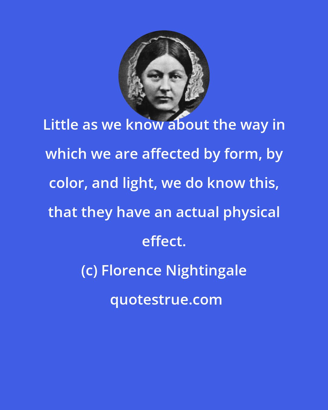 Florence Nightingale: Little as we know about the way in which we are affected by form, by color, and light, we do know this, that they have an actual physical effect.