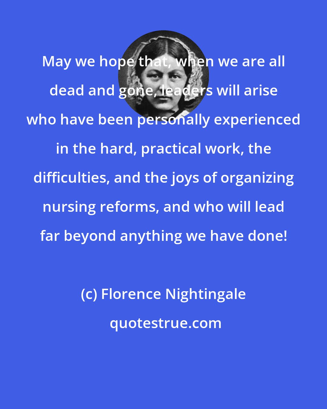 Florence Nightingale: May we hope that, when we are all dead and gone, leaders will arise who have been personally experienced in the hard, practical work, the difficulties, and the joys of organizing nursing reforms, and who will lead far beyond anything we have done!