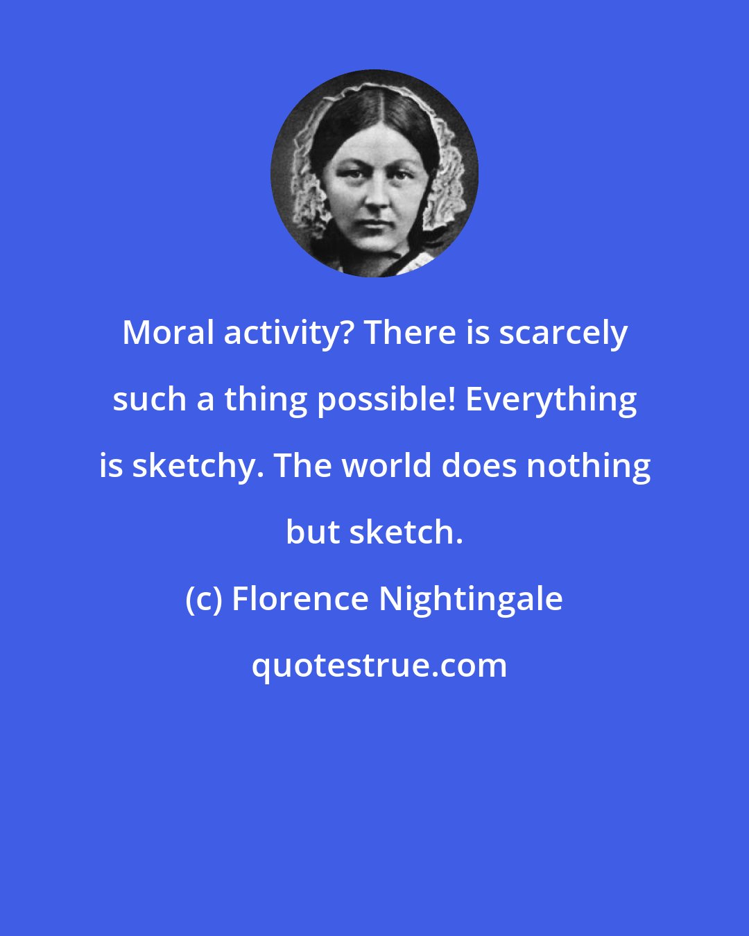 Florence Nightingale: Moral activity? There is scarcely such a thing possible! Everything is sketchy. The world does nothing but sketch.