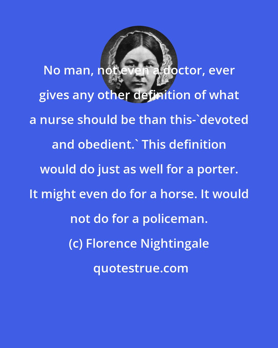 Florence Nightingale: No man, not even a doctor, ever gives any other definition of what a nurse should be than this-'devoted and obedient.' This definition would do just as well for a porter. It might even do for a horse. It would not do for a policeman.