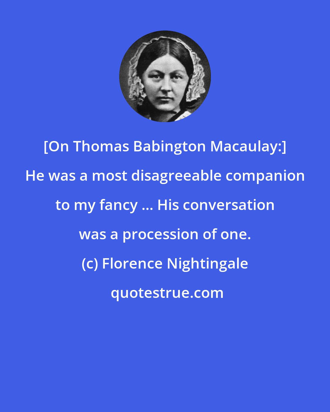 Florence Nightingale: [On Thomas Babington Macaulay:] He was a most disagreeable companion to my fancy ... His conversation was a procession of one.