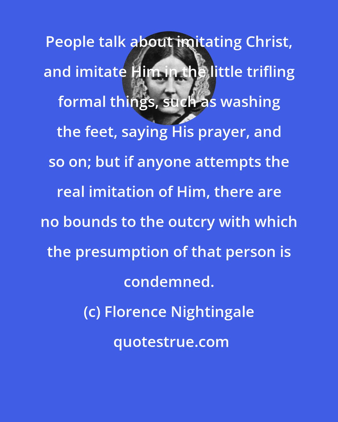 Florence Nightingale: People talk about imitating Christ, and imitate Him in the little trifling formal things, such as washing the feet, saying His prayer, and so on; but if anyone attempts the real imitation of Him, there are no bounds to the outcry with which the presumption of that person is condemned.