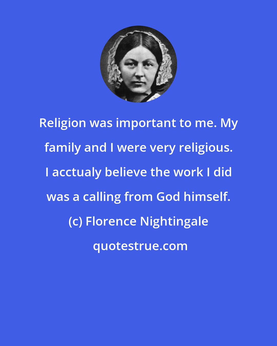 Florence Nightingale: Religion was important to me. My family and I were very religious. I acctualy believe the work I did was a calling from God himself.