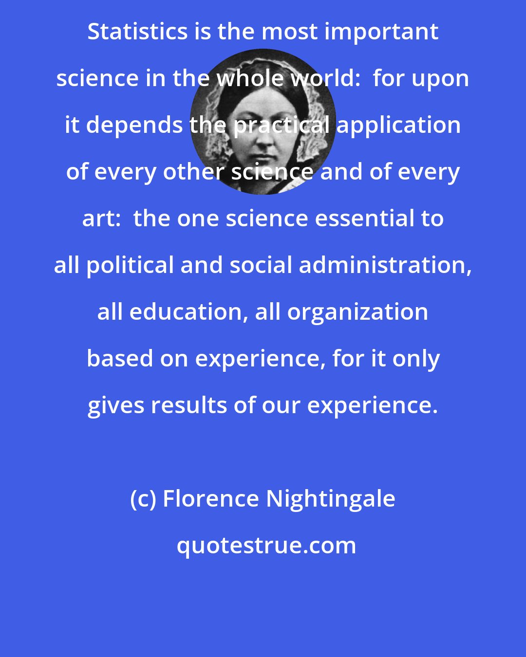 Florence Nightingale: Statistics is the most important science in the whole world:  for upon it depends the practical application of every other science and of every art:  the one science essential to all political and social administration, all education, all organization based on experience, for it only gives results of our experience.