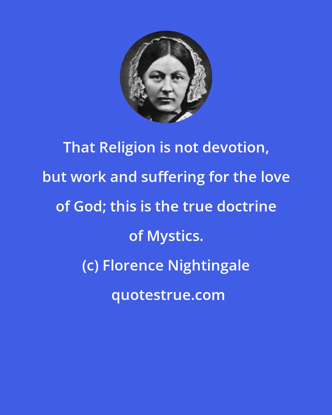 Florence Nightingale: That Religion is not devotion, but work and suffering for the love of God; this is the true doctrine of Mystics.