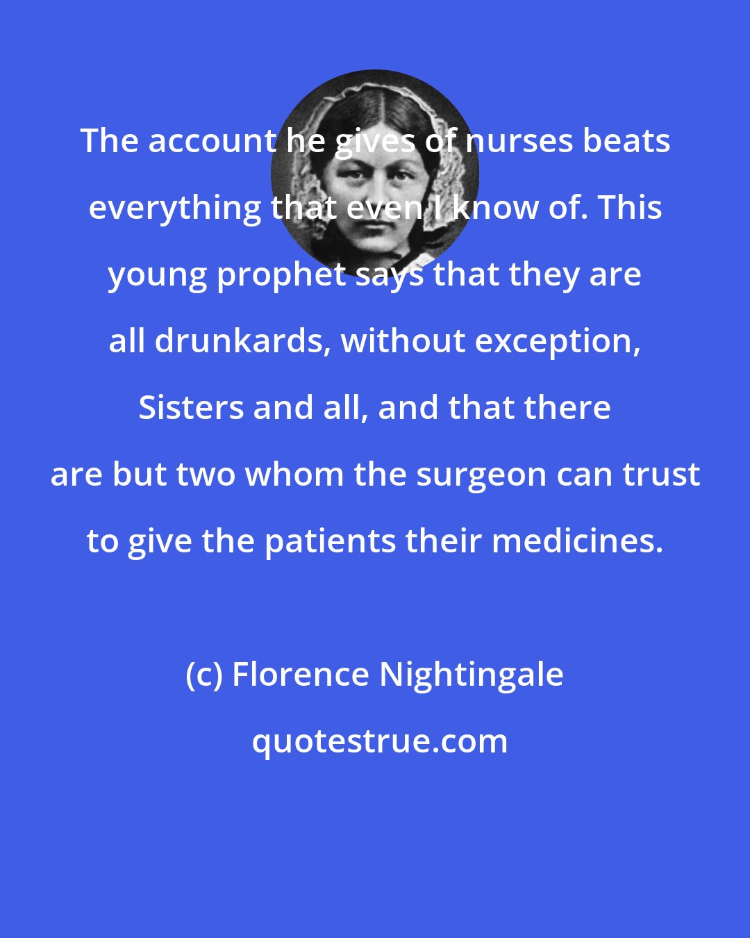 Florence Nightingale: The account he gives of nurses beats everything that even I know of. This young prophet says that they are all drunkards, without exception, Sisters and all, and that there are but two whom the surgeon can trust to give the patients their medicines.