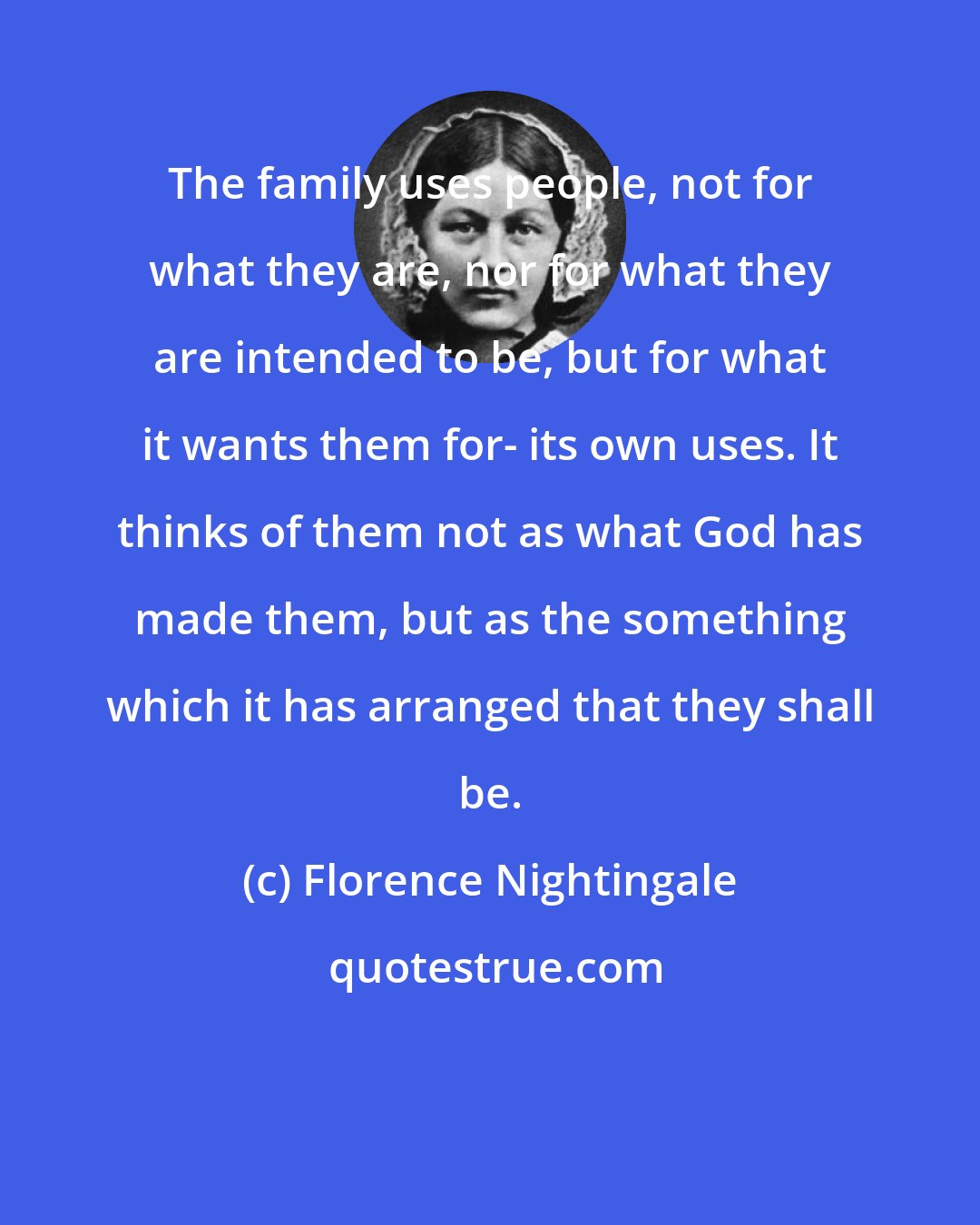 Florence Nightingale: The family uses people, not for what they are, nor for what they are intended to be, but for what it wants them for- its own uses. It thinks of them not as what God has made them, but as the something which it has arranged that they shall be.