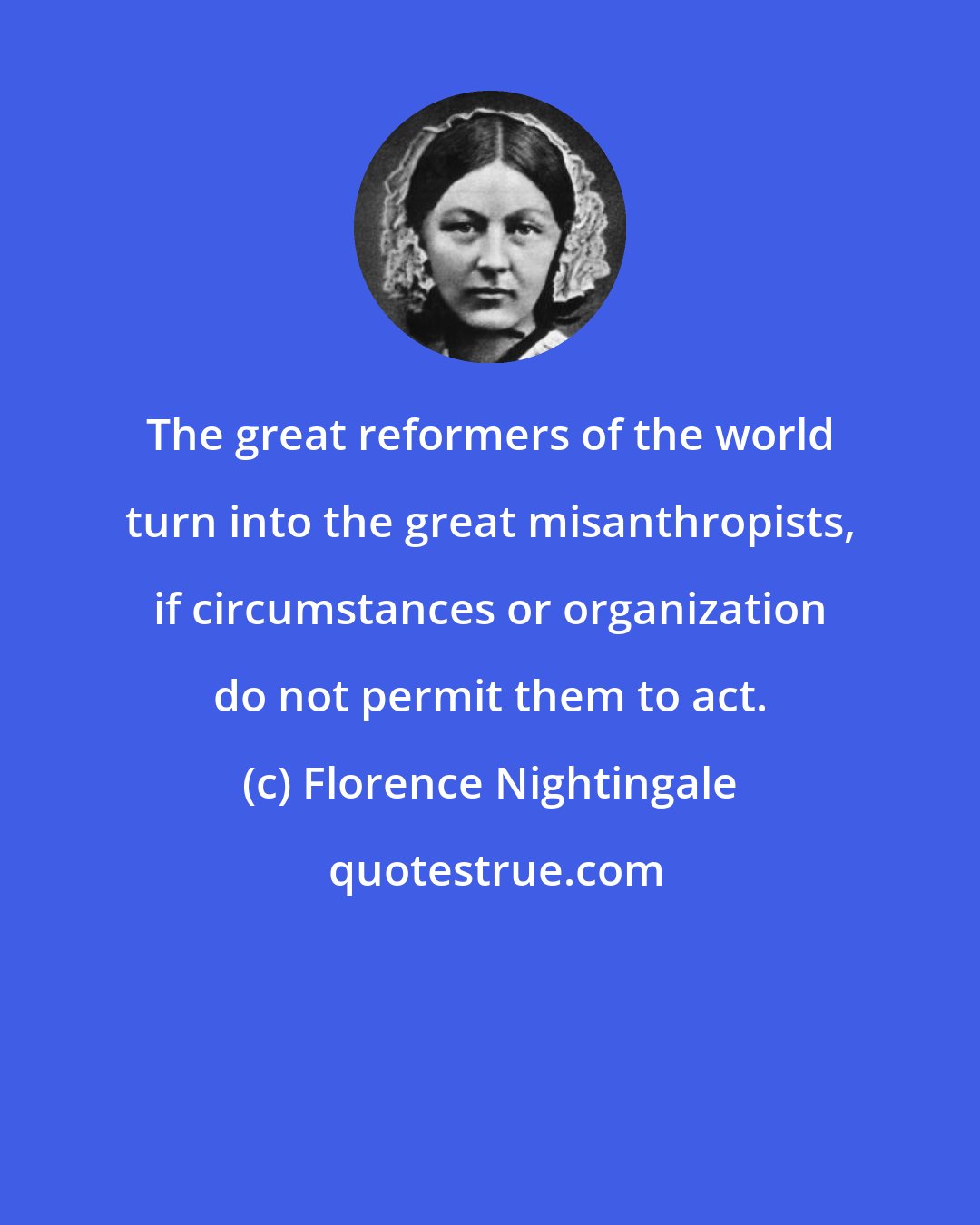 Florence Nightingale: The great reformers of the world turn into the great misanthropists, if circumstances or organization do not permit them to act.