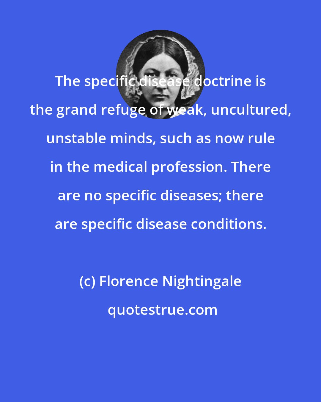 Florence Nightingale: The specific disease doctrine is the grand refuge of weak, uncultured, unstable minds, such as now rule in the medical profession. There are no specific diseases; there are specific disease conditions.