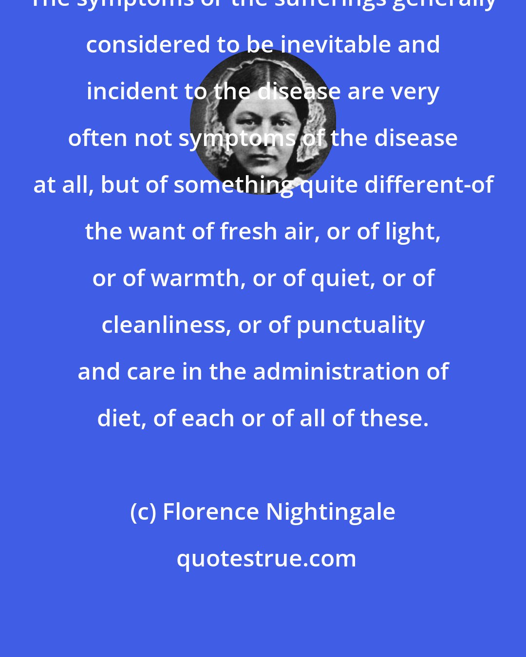 Florence Nightingale: The symptoms or the sufferings generally considered to be inevitable and incident to the disease are very often not symptoms of the disease at all, but of something quite different-of the want of fresh air, or of light, or of warmth, or of quiet, or of cleanliness, or of punctuality and care in the administration of diet, of each or of all of these.