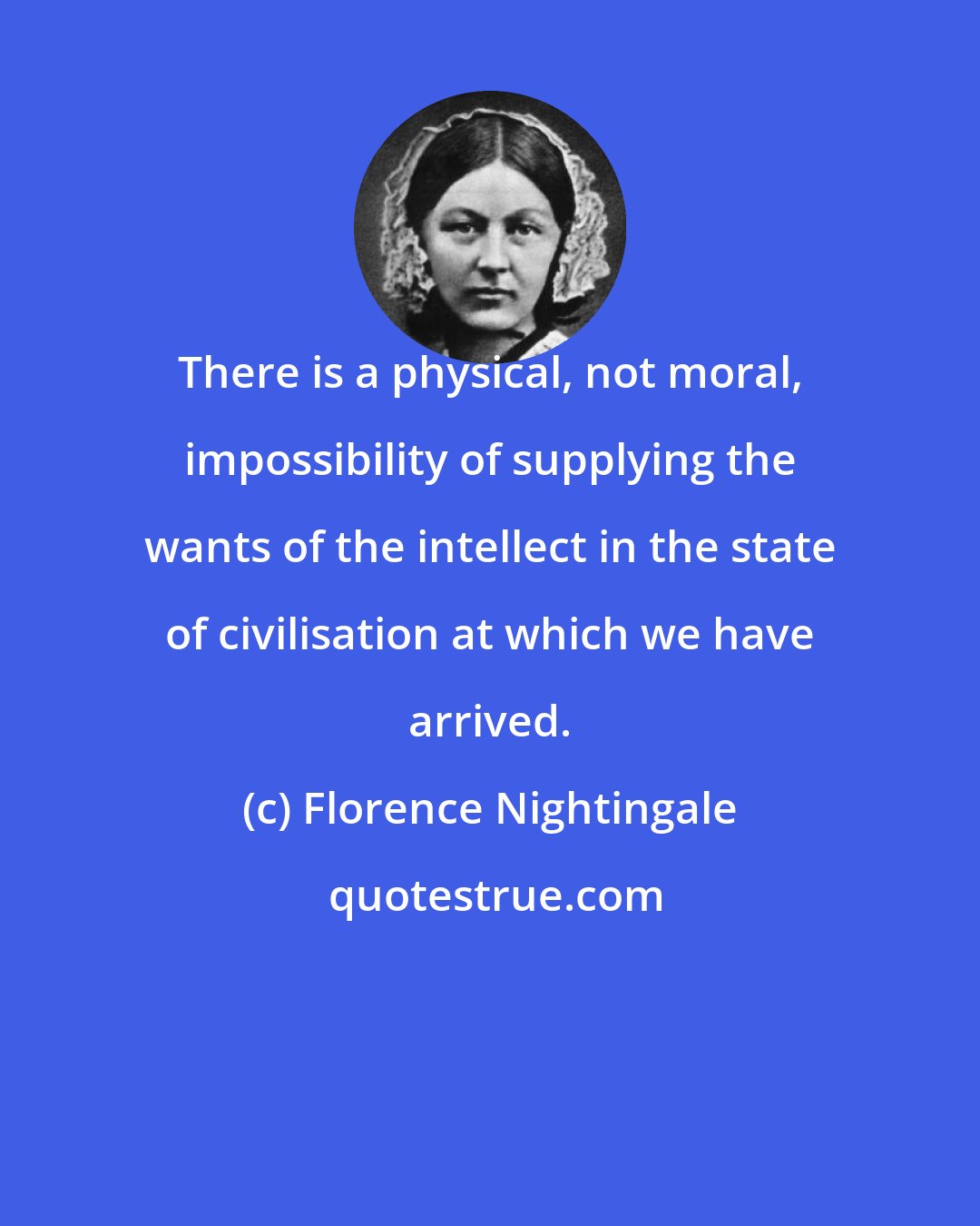 Florence Nightingale: There is a physical, not moral, impossibility of supplying the wants of the intellect in the state of civilisation at which we have arrived.