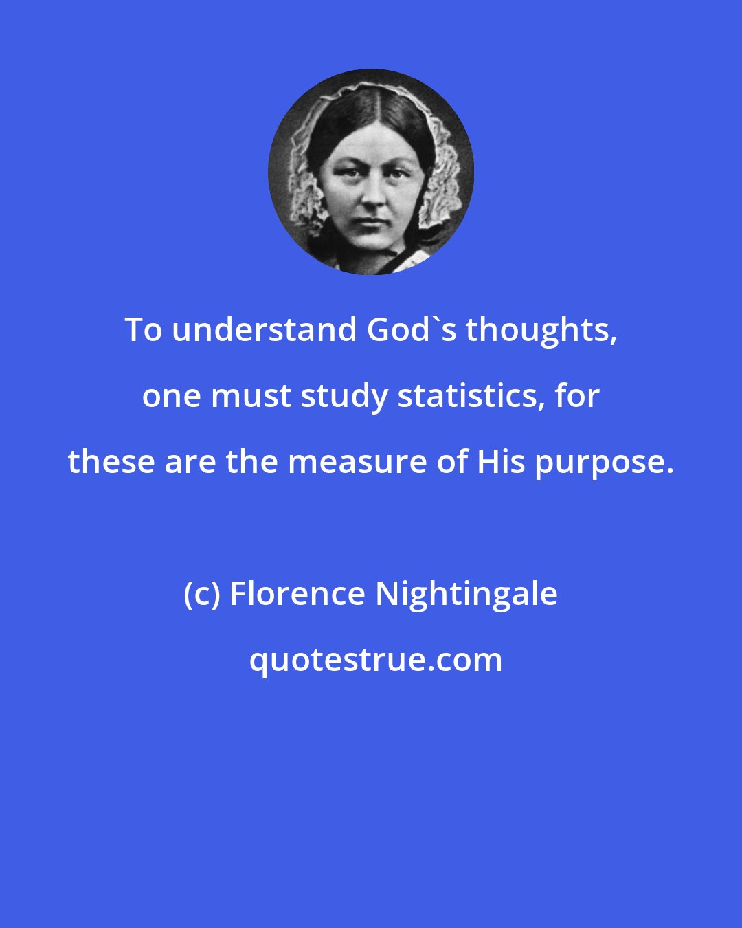 Florence Nightingale: To understand God's thoughts, one must study statistics, for these are the measure of His purpose.