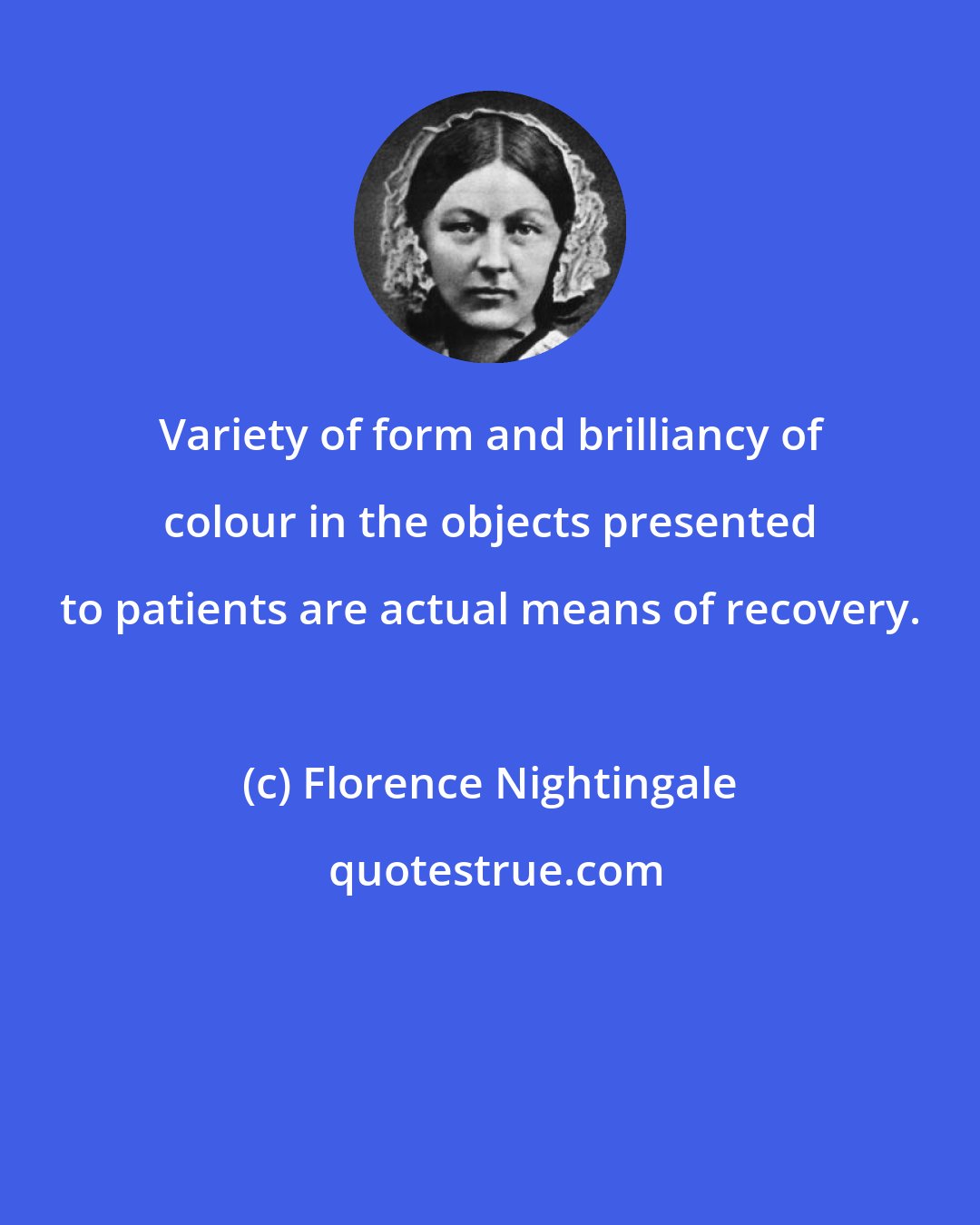 Florence Nightingale: Variety of form and brilliancy of colour in the objects presented to patients are actual means of recovery.