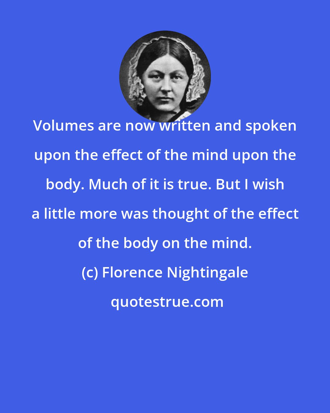 Florence Nightingale: Volumes are now written and spoken upon the effect of the mind upon the body. Much of it is true. But I wish a little more was thought of the effect of the body on the mind.