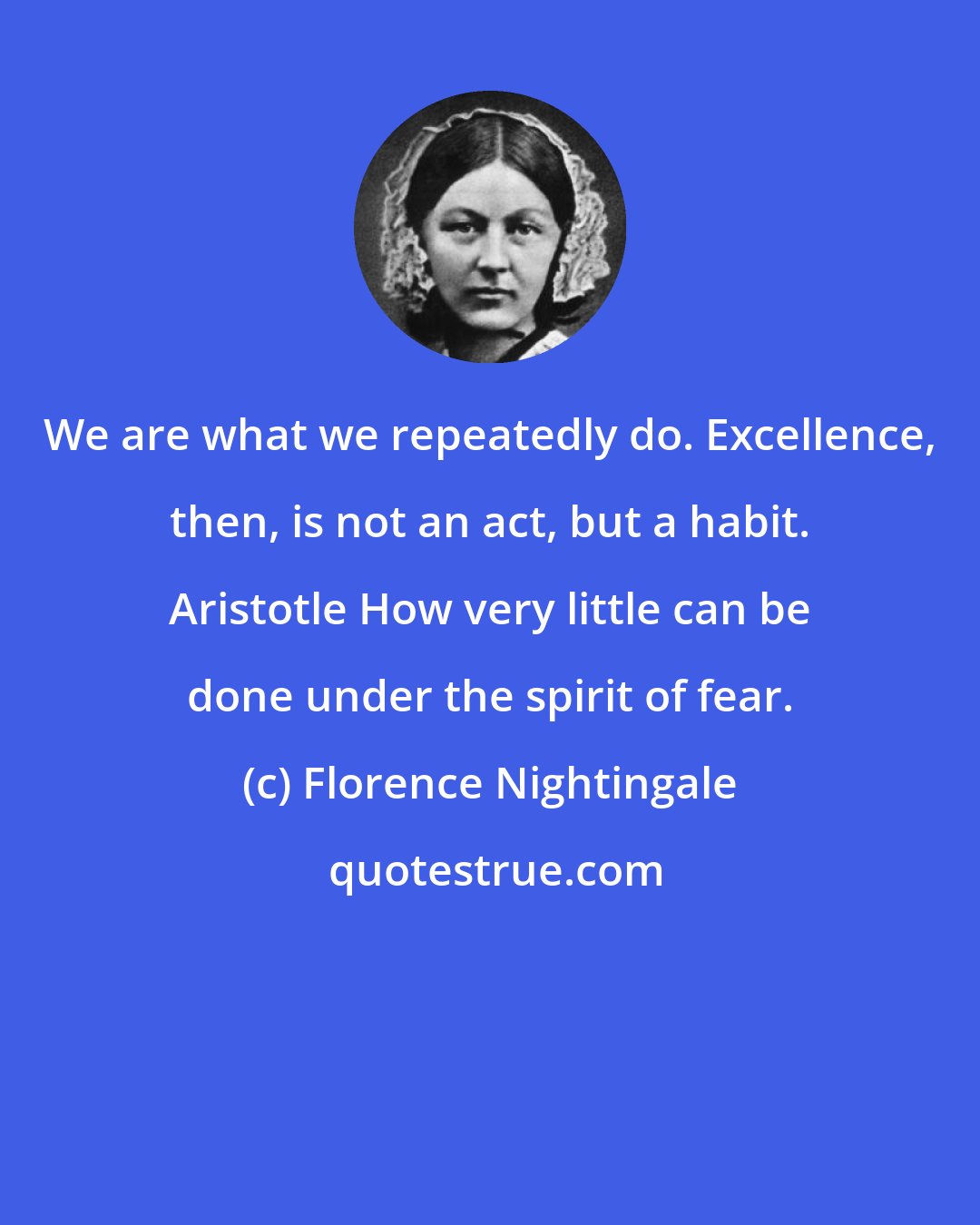 Florence Nightingale: We are what we repeatedly do. Excellence, then, is not an act, but a habit. Aristotle How very little can be done under the spirit of fear.