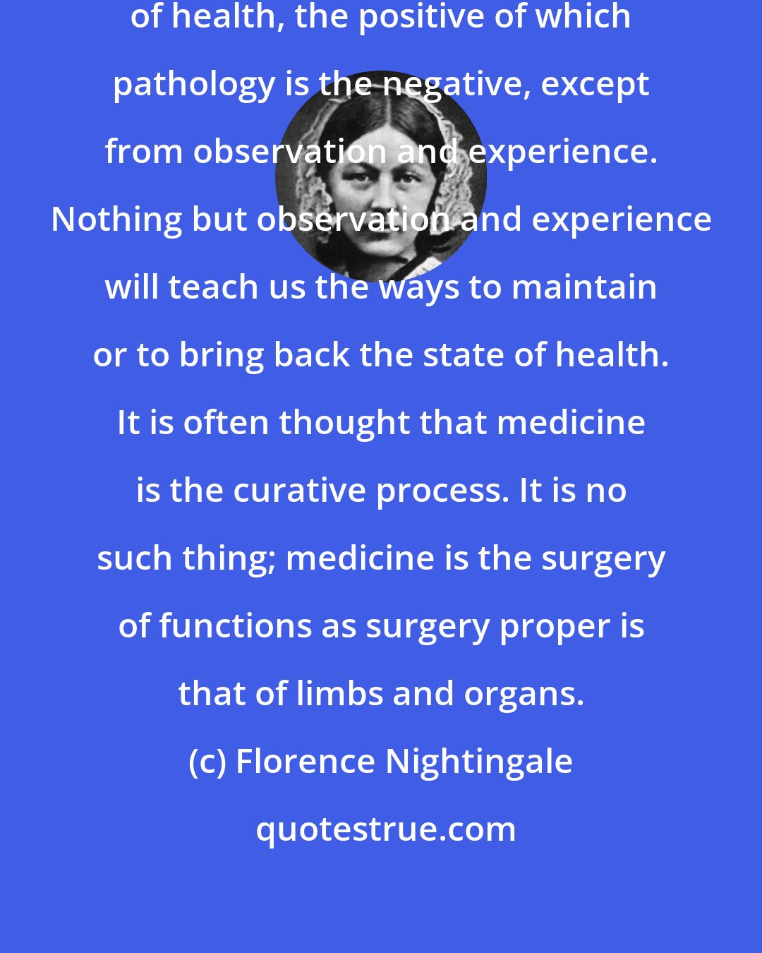 Florence Nightingale: We know nothing of the principle of health, the positive of which pathology is the negative, except from observation and experience. Nothing but observation and experience will teach us the ways to maintain or to bring back the state of health. It is often thought that medicine is the curative process. It is no such thing; medicine is the surgery of functions as surgery proper is that of limbs and organs.