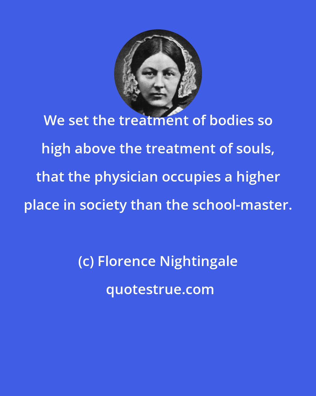 Florence Nightingale: We set the treatment of bodies so high above the treatment of souls, that the physician occupies a higher place in society than the school-master.