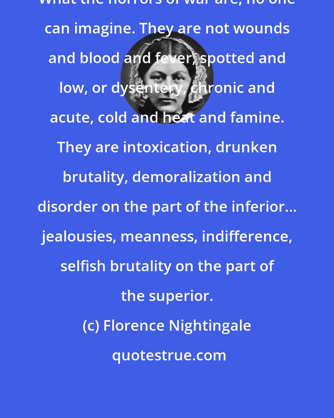 Florence Nightingale: What the horrors of war are, no one can imagine. They are not wounds and blood and fever, spotted and low, or dysentery, chronic and acute, cold and heat and famine. They are intoxication, drunken brutality, demoralization and disorder on the part of the inferior... jealousies, meanness, indifference, selfish brutality on the part of the superior.