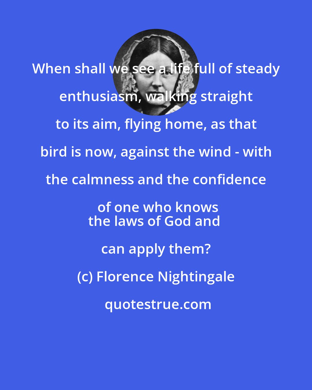 Florence Nightingale: When shall we see a life full of steady enthusiasm, walking straight to its aim, flying home, as that bird is now, against the wind - with the calmness and the confidence of one who knows
the laws of God and can apply them?