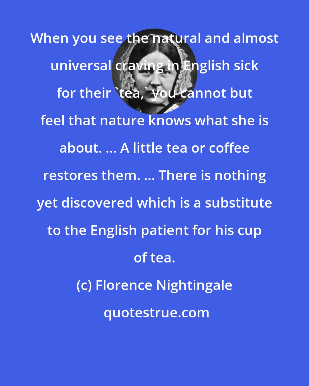 Florence Nightingale: When you see the natural and almost universal craving in English sick for their 'tea,' you cannot but feel that nature knows what she is about. ... A little tea or coffee restores them. ... There is nothing yet discovered which is a substitute to the English patient for his cup of tea.