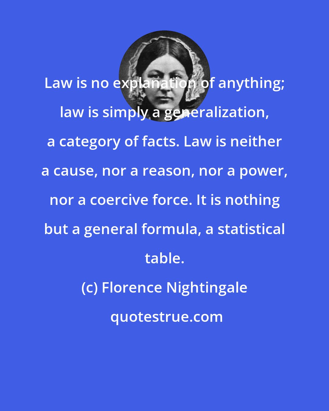 Florence Nightingale: Law is no explanation of anything; law is simply a generalization, a category of facts. Law is neither a cause, nor a reason, nor a power, nor a coercive force. It is nothing but a general formula, a statistical table.