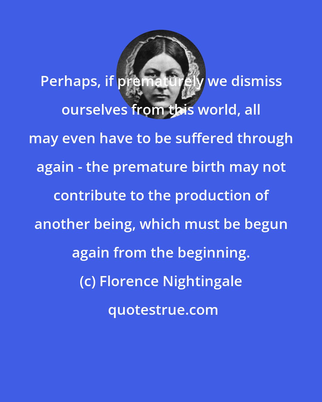 Florence Nightingale: Perhaps, if prematurely we dismiss ourselves from this world, all may even have to be suffered through again - the premature birth may not contribute to the production of another being, which must be begun again from the beginning.