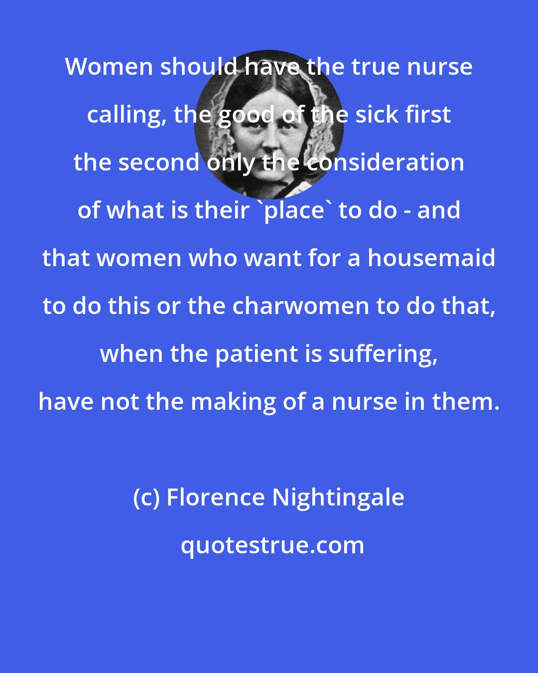 Florence Nightingale: Women should have the true nurse calling, the good of the sick first the second only the consideration of what is their 'place' to do - and that women who want for a housemaid to do this or the charwomen to do that, when the patient is suffering, have not the making of a nurse in them.