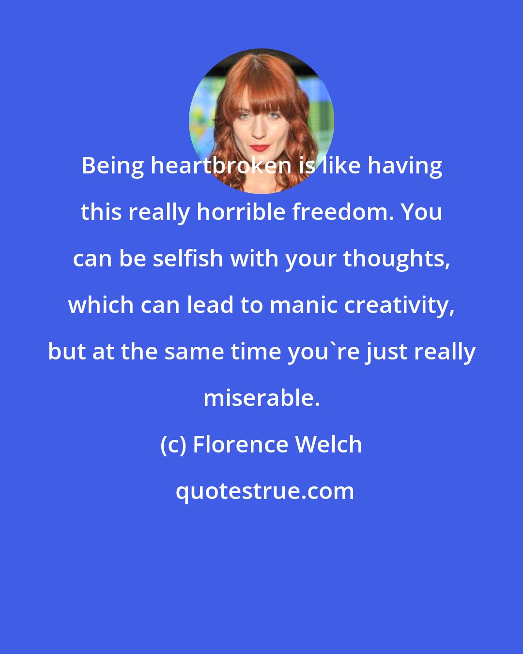 Florence Welch: Being heartbroken is like having this really horrible freedom. You can be selfish with your thoughts, which can lead to manic creativity, but at the same time you're just really miserable.