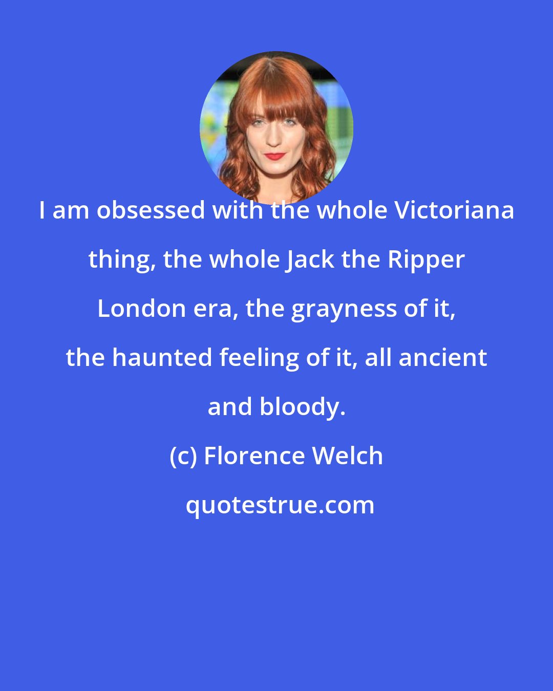 Florence Welch: I am obsessed with the whole Victoriana thing, the whole Jack the Ripper London era, the grayness of it, the haunted feeling of it, all ancient and bloody.