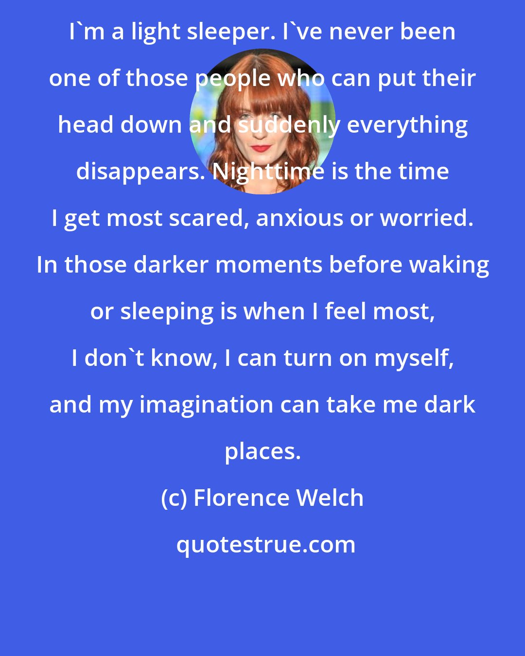 Florence Welch: I'm a light sleeper. I've never been one of those people who can put their head down and suddenly everything disappears. Nighttime is the time I get most scared, anxious or worried. In those darker moments before waking or sleeping is when I feel most, I don't know, I can turn on myself, and my imagination can take me dark places.