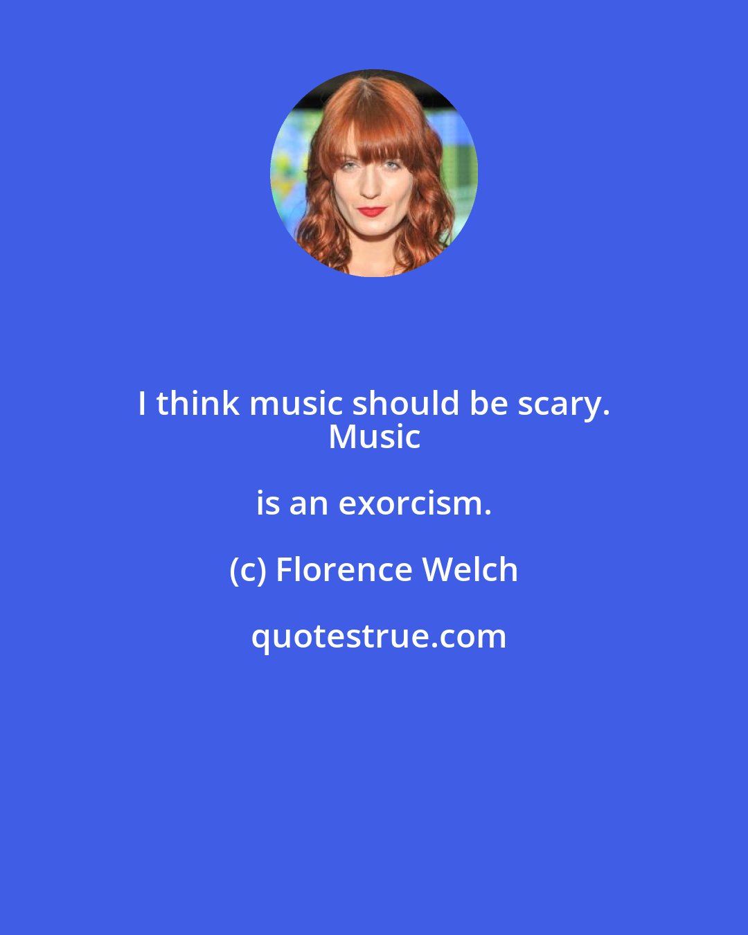 Florence Welch: I think music should be scary. 
 Music is an exorcism.