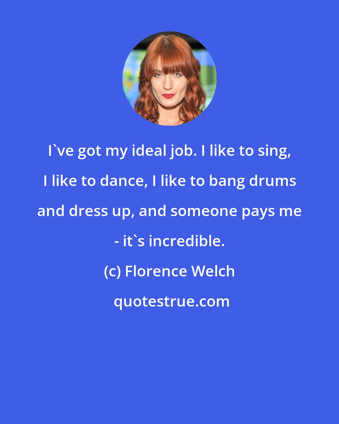 Florence Welch: I've got my ideal job. I like to sing, I like to dance, I like to bang drums and dress up, and someone pays me - it's incredible.