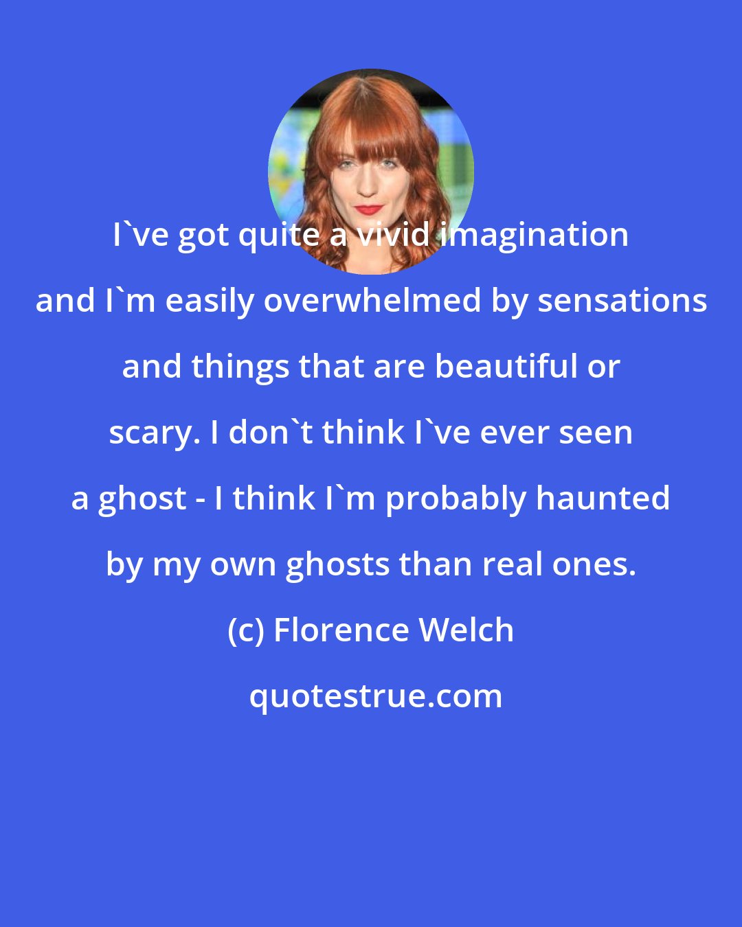 Florence Welch: I've got quite a vivid imagination and I'm easily overwhelmed by sensations and things that are beautiful or scary. I don't think I've ever seen a ghost - I think I'm probably haunted by my own ghosts than real ones.