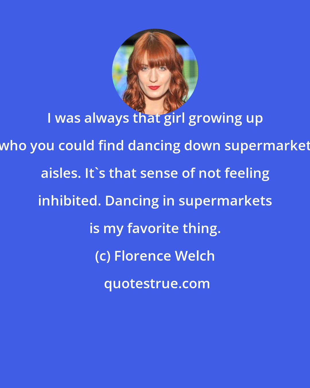 Florence Welch: I was always that girl growing up who you could find dancing down supermarket aisles. It's that sense of not feeling inhibited. Dancing in supermarkets is my favorite thing.