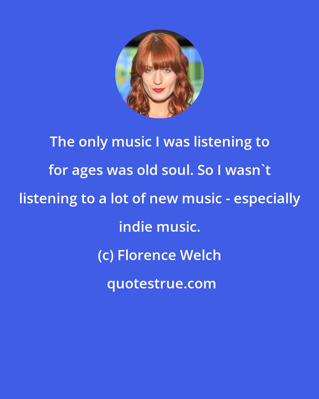 Florence Welch: The only music I was listening to for ages was old soul. So I wasn't listening to a lot of new music - especially indie music.