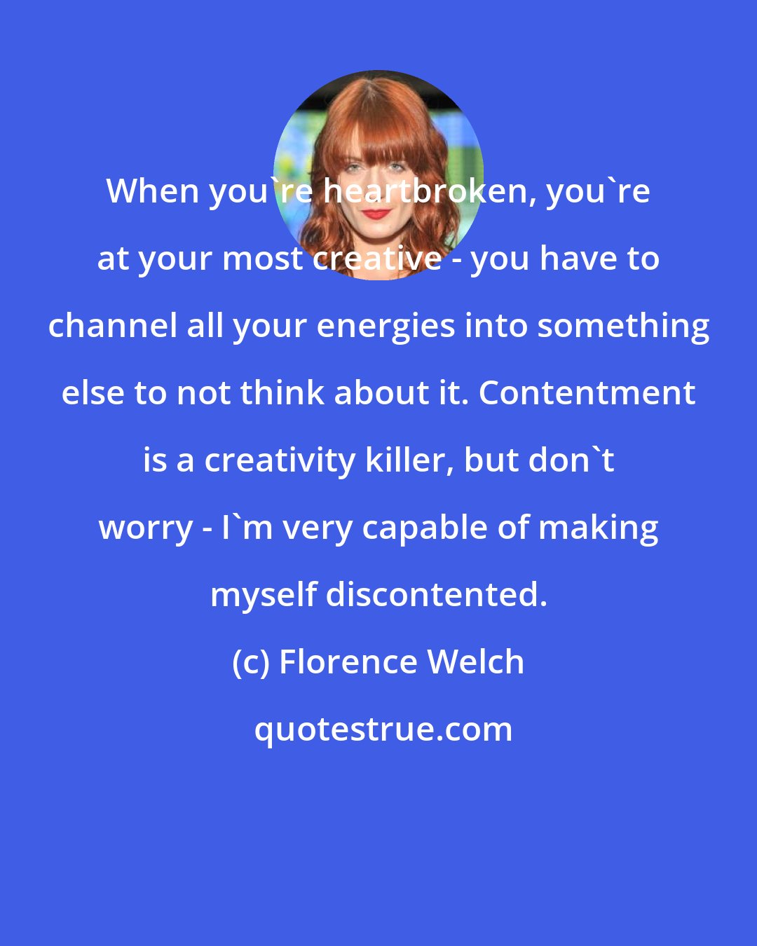 Florence Welch: When you're heartbroken, you're at your most creative - you have to channel all your energies into something else to not think about it. Contentment is a creativity killer, but don't worry - I'm very capable of making myself discontented.