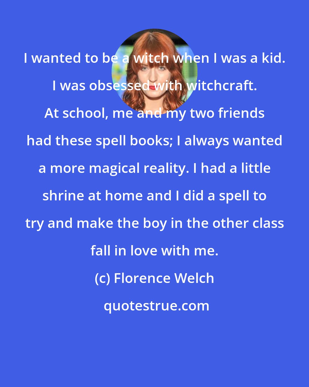 Florence Welch: I wanted to be a witch when I was a kid. I was obsessed with witchcraft. At school, me and my two friends had these spell books; I always wanted a more magical reality. I had a little shrine at home and I did a spell to try and make the boy in the other class fall in love with me.