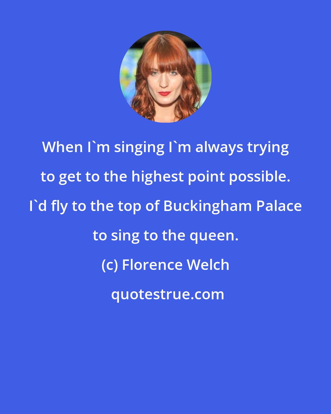 Florence Welch: When I'm singing I'm always trying to get to the highest point possible. I'd fly to the top of Buckingham Palace to sing to the queen.