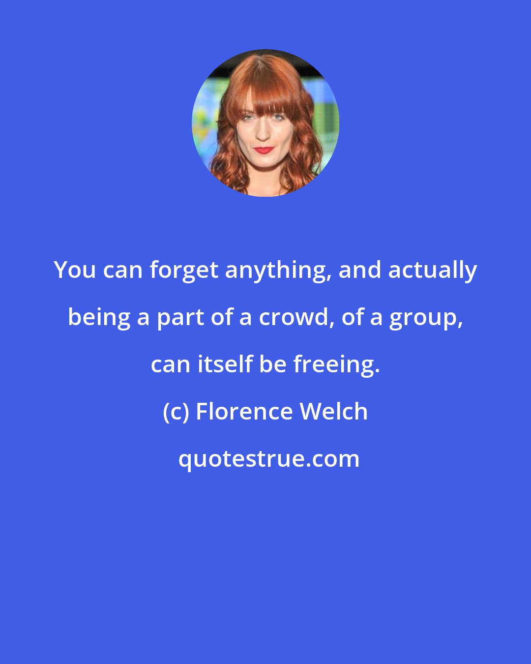 Florence Welch: You can forget anything, and actually being a part of a crowd, of a group, can itself be freeing.