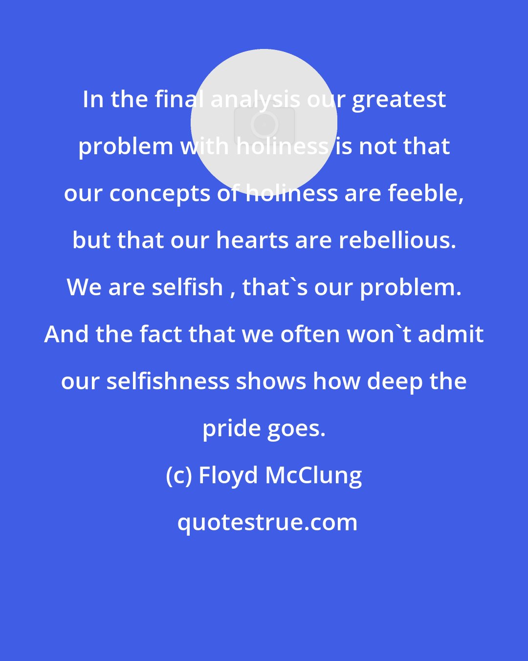 Floyd McClung: In the final analysis our greatest problem with holiness is not that our concepts of holiness are feeble, but that our hearts are rebellious. We are selfish , that's our problem. And the fact that we often won't admit our selfishness shows how deep the pride goes.