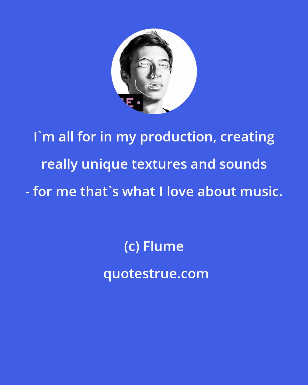 Flume: I'm all for in my production, creating really unique textures and sounds - for me that's what I love about music.